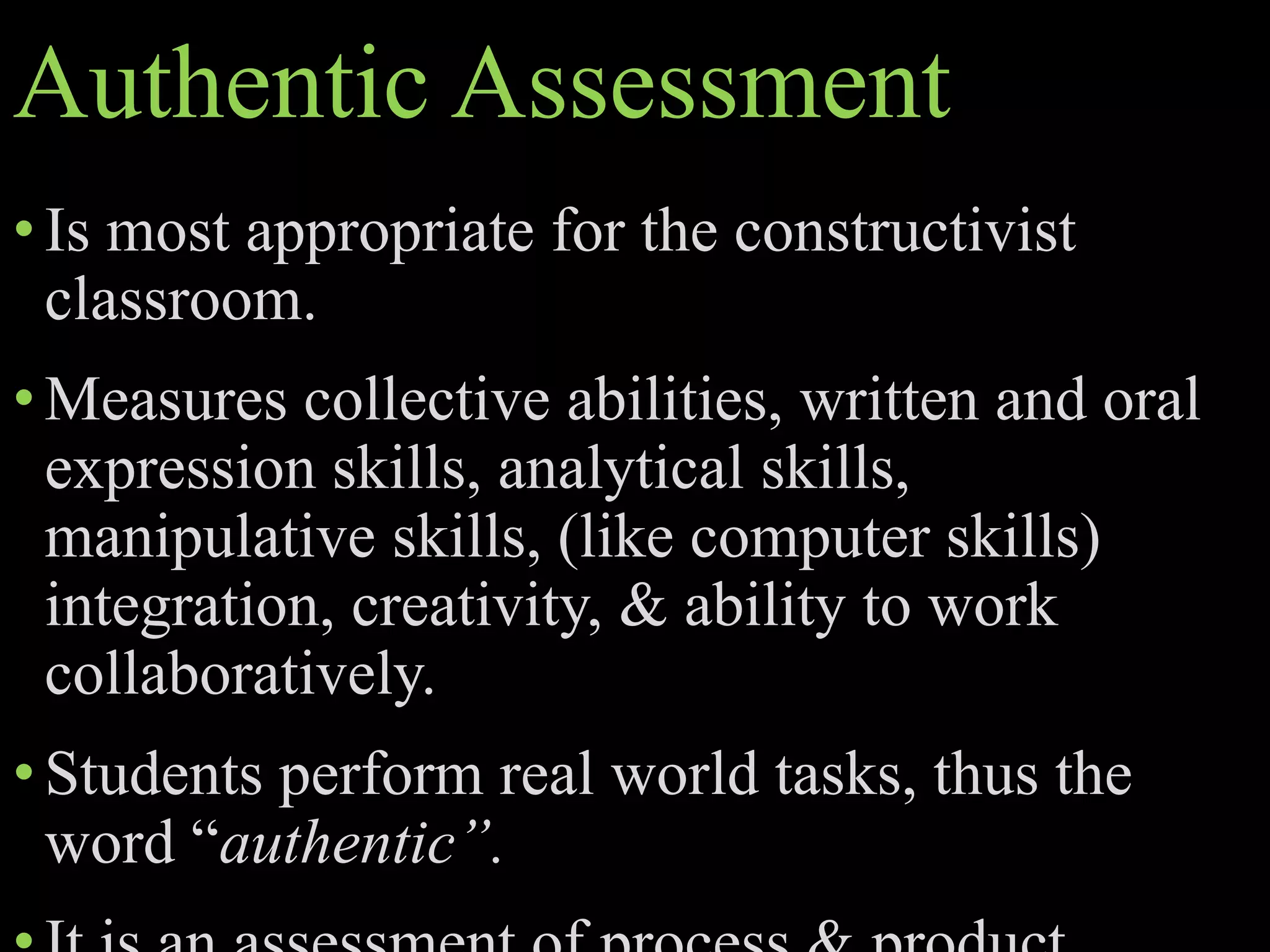 Authentic Assessment
•Is most appropriate for the constructivist
classroom.
•Measures collective abilities, written and oral
expression skills, analytical skills,
manipulative skills, (like computer skills)
integration, creativity, & ability to work
collaboratively.
•Students perform real world tasks, thus the
word “authentic”.
 