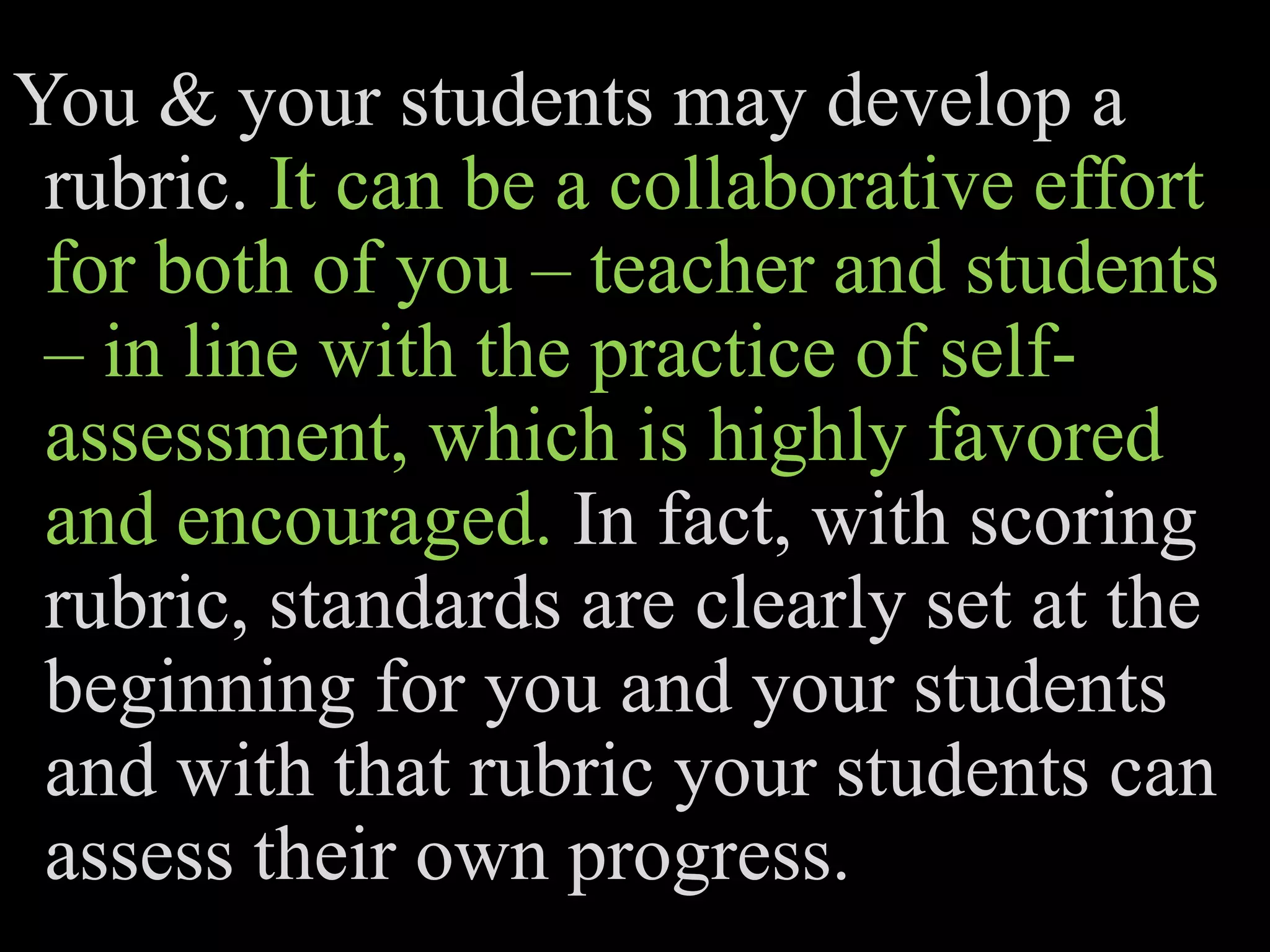 You & your students may develop a
rubric. It can be a collaborative effort
for both of you – teacher and students
– in line with the practice of self-
assessment, which is highly favored
and encouraged. In fact, with scoring
rubric, standards are clearly set at the
beginning for you and your students
and with that rubric your students can
assess their own progress.
 