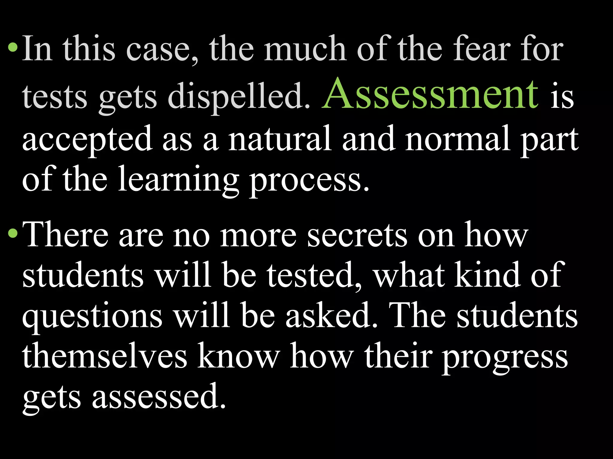 •In this case, the much of the fear for
tests gets dispelled. Assessment is
accepted as a natural and normal part
of the learning process.
•There are no more secrets on how
students will be tested, what kind of
questions will be asked. The students
themselves know how their progress
gets assessed.
 