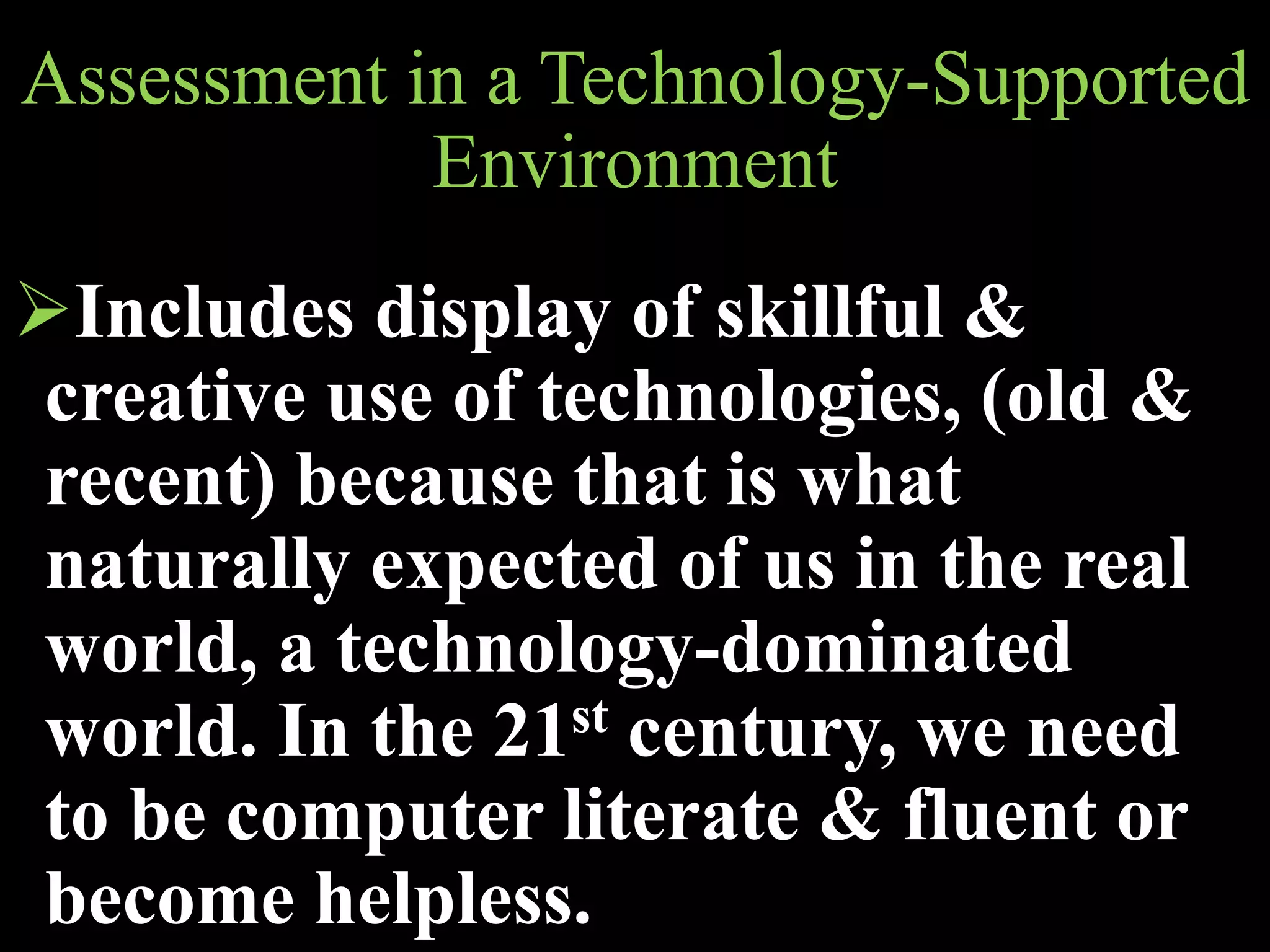 Assessment in a Technology-Supported
Environment
Includes display of skillful &
creative use of technologies, (old &
recent) because that is what
naturally expected of us in the real
world, a technology-dominated
world. In the 21st century, we need
to be computer literate & fluent or
become helpless.
 