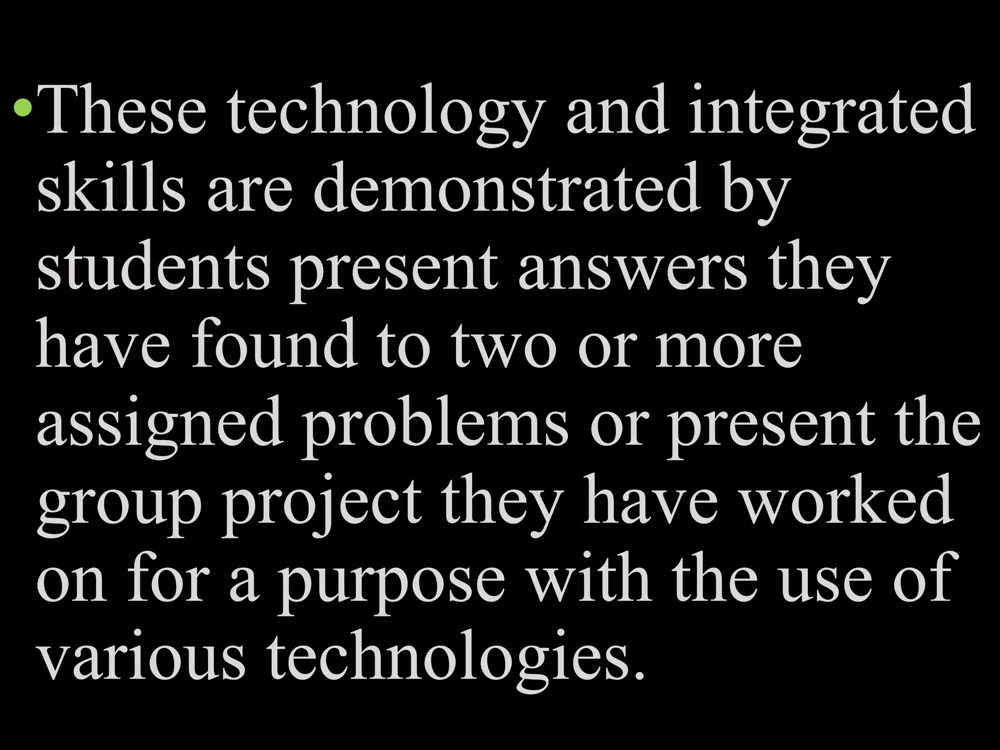 •These technology and integrated
skills are demonstrated by
students present answers they
have found to two or more
assigned problems or present the
group project they have worked
on for a purpose with the use of
various technologies.
 