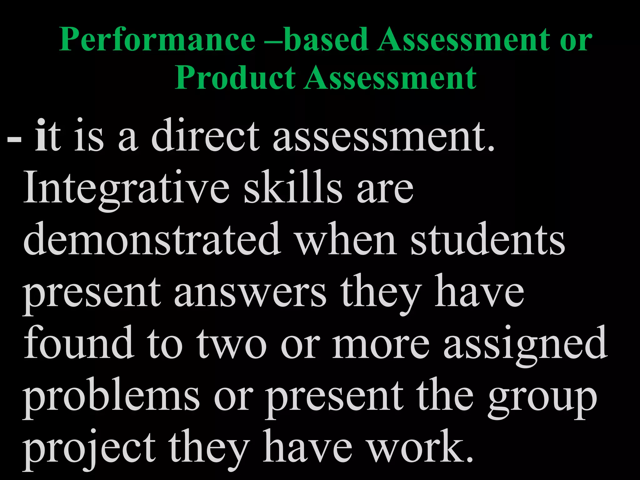 Performance –based Assessment or
Product Assessment
- it is a direct assessment.
Integrative skills are
demonstrated when students
present answers they have
found to two or more assigned
problems or present the group
project they have work.
 