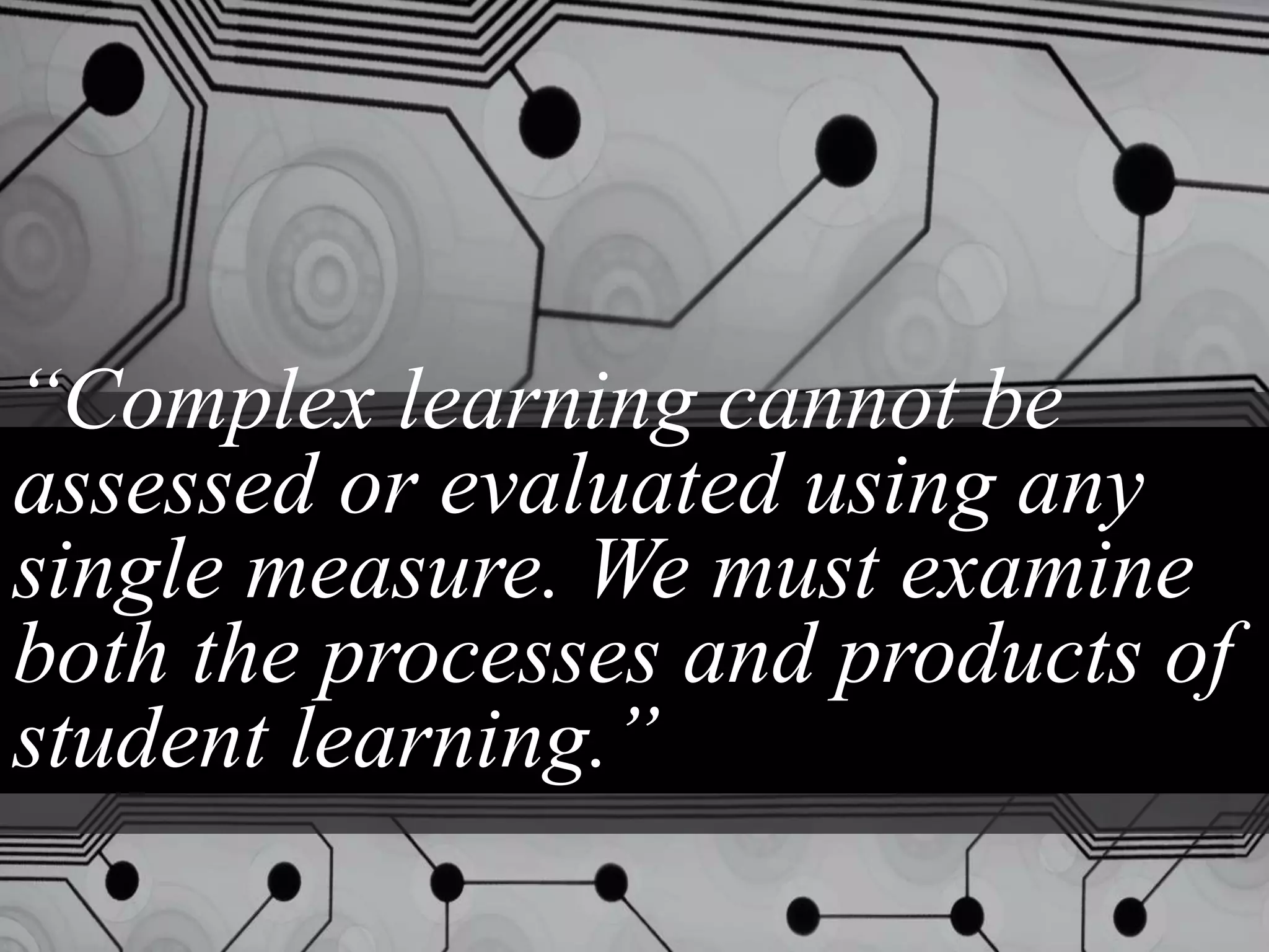“Complex learning cannot be
assessed or evaluated using any
single measure. We must examine
both the processes and products of
student learning.”
 
