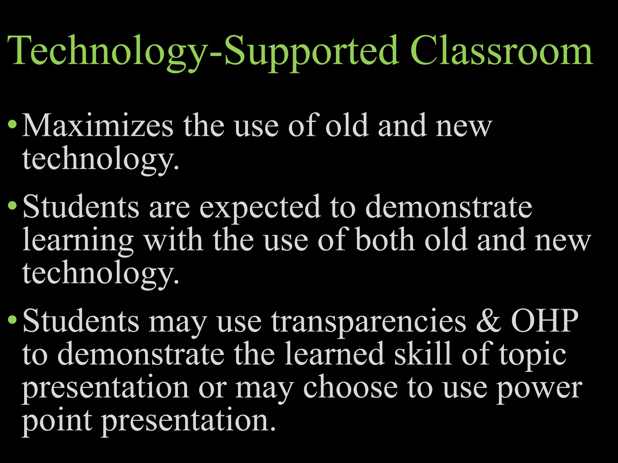 Technology-Supported Classroom
•Maximizes the use of old and new
technology.
•Students are expected to demonstrate
learning with the use of both old and new
technology.
•Students may use transparencies & OHP
to demonstrate the learned skill of topic
presentation or may choose to use power
point presentation.
 