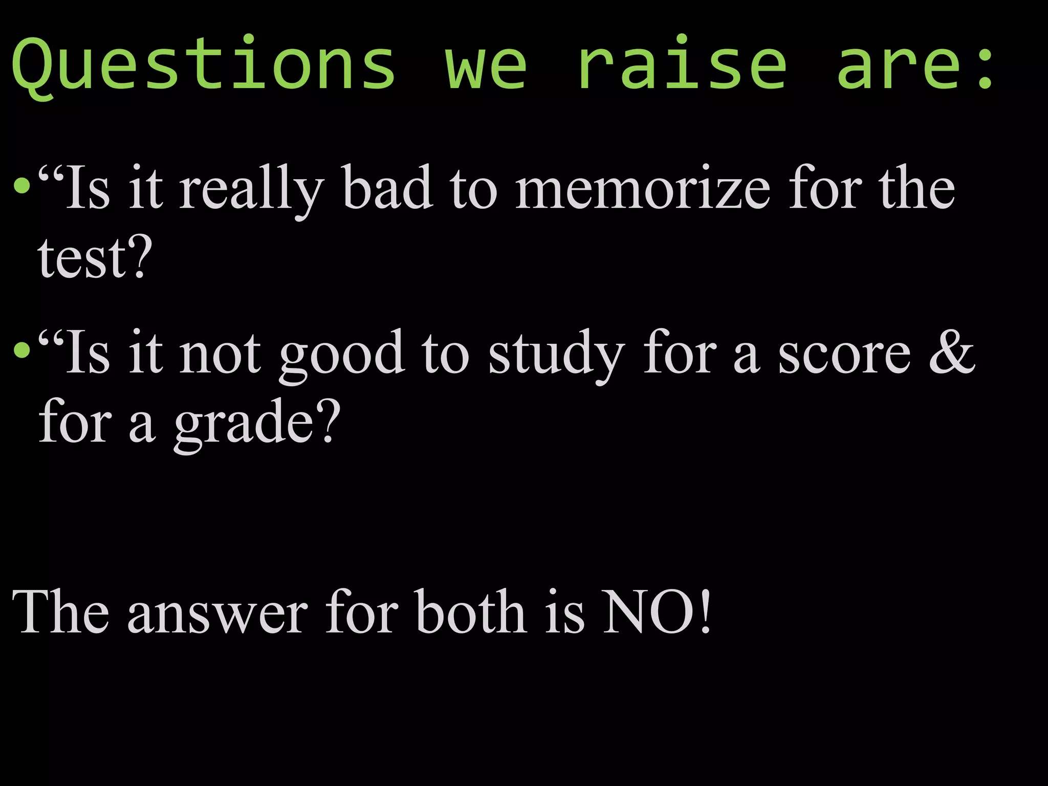 Questions we raise are:
•“Is it really bad to memorize for the
test?
•“Is it not good to study for a score &
for a grade?
The answer for both is NO!
 