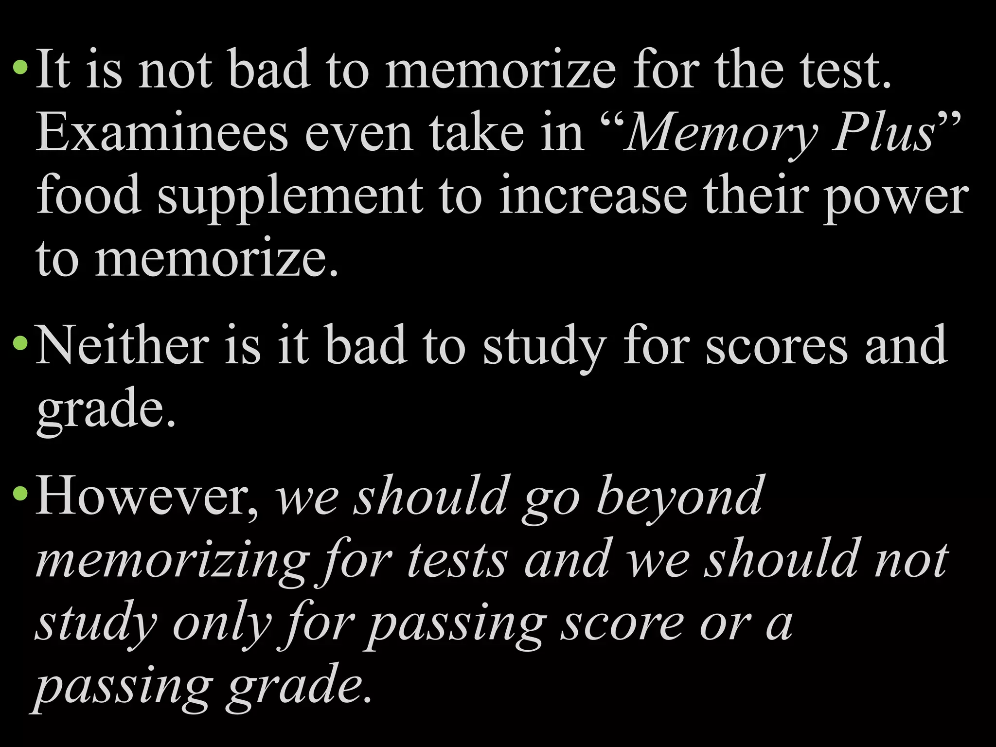 •It is not bad to memorize for the test.
Examinees even take in “Memory Plus”
food supplement to increase their power
to memorize.
•Neither is it bad to study for scores and
grade.
•However, we should go beyond
memorizing for tests and we should not
study only for passing score or a
passing grade.
 