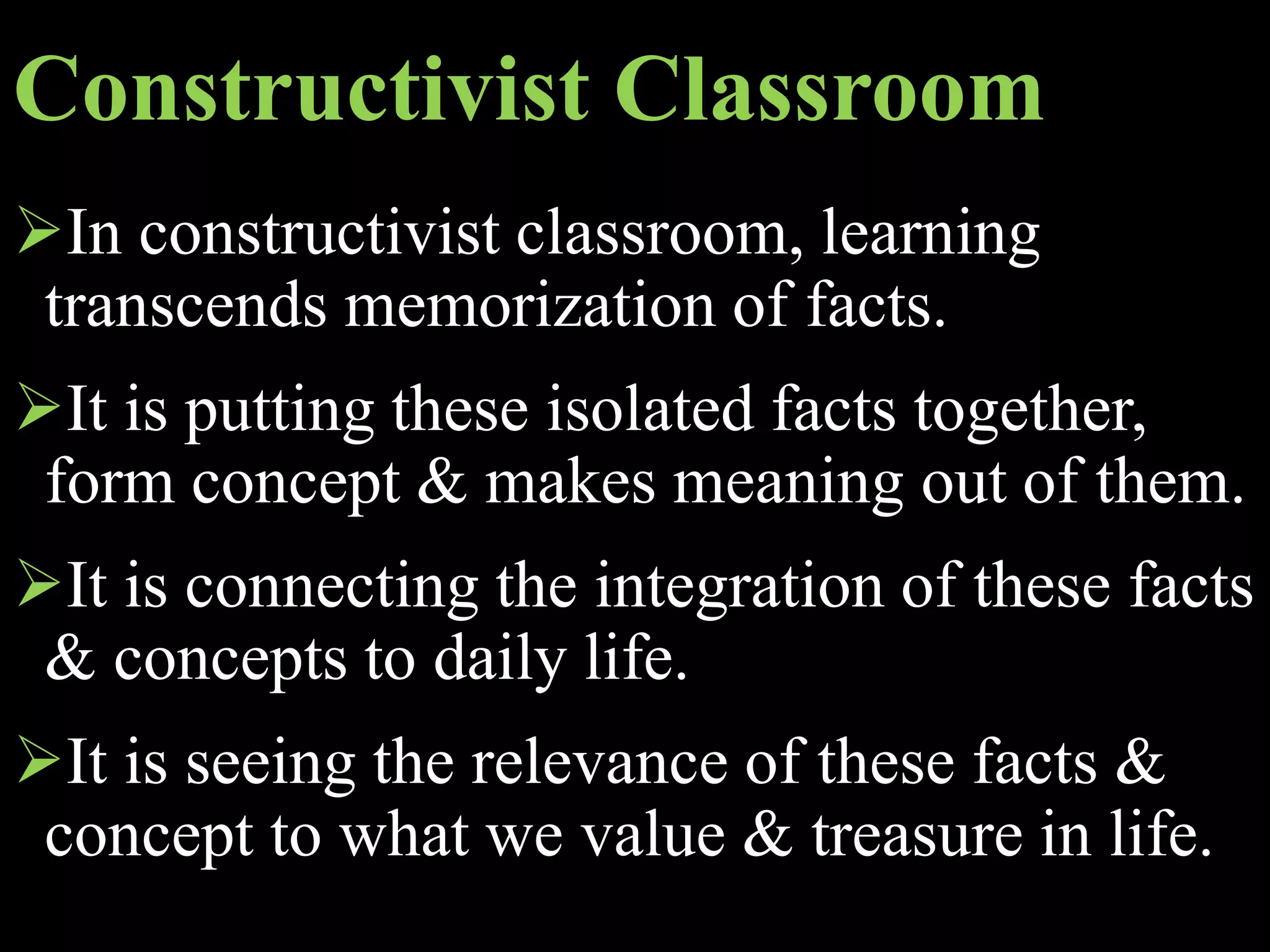 Constructivist Classroom
In constructivist classroom, learning
transcends memorization of facts.
It is putting these isolated facts together,
form concept & makes meaning out of them.
It is connecting the integration of these facts
& concepts to daily life.
It is seeing the relevance of these facts &
concept to what we value & treasure in life.
 