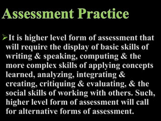 It is higher level form of assessment that
will require the display of basic skills of
writing & speaking, computing & the
more complex skills of applying concepts
learned, analyzing, integrating &
creating, critiquing & evaluating, & the
social skills of working with others. Such,
higher level form of assessment will call
for alternative forms of assessment.
 