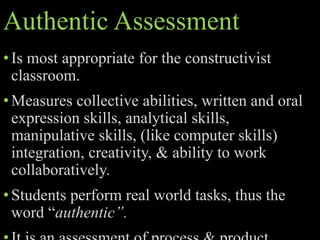 Authentic Assessment
•Is most appropriate for the constructivist
classroom.
•Measures collective abilities, written and oral
expression skills, analytical skills,
manipulative skills, (like computer skills)
integration, creativity, & ability to work
collaboratively.
•Students perform real world tasks, thus the
word “authentic”.
 