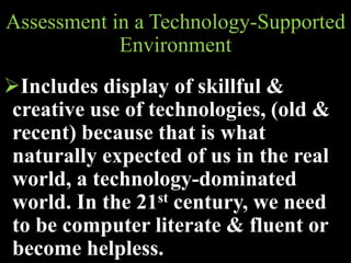 Assessment in a Technology-Supported
Environment
Includes display of skillful &
creative use of technologies, (old &
recent) because that is what
naturally expected of us in the real
world, a technology-dominated
world. In the 21st century, we need
to be computer literate & fluent or
become helpless.
 