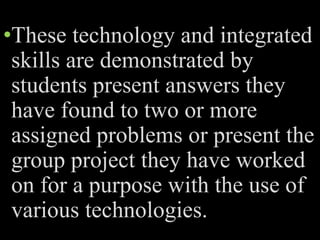 •These technology and integrated
skills are demonstrated by
students present answers they
have found to two or more
assigned problems or present the
group project they have worked
on for a purpose with the use of
various technologies.
 