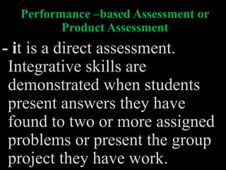 Performance –based Assessment or
Product Assessment
- it is a direct assessment.
Integrative skills are
demonstrated when students
present answers they have
found to two or more assigned
problems or present the group
project they have work.
 