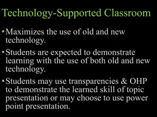 Technology-Supported Classroom
•Maximizes the use of old and new
technology.
•Students are expected to demonstrate
learning with the use of both old and new
technology.
•Students may use transparencies & OHP
to demonstrate the learned skill of topic
presentation or may choose to use power
point presentation.
 