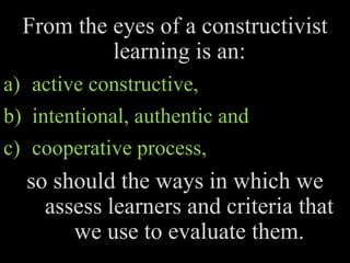 From the eyes of a constructivist
learning is an:
a) active constructive,
b) intentional, authentic and
c) cooperative process,
so should the ways in which we
assess learners and criteria that
we use to evaluate them.
 