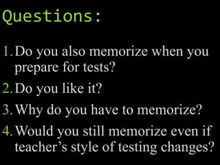 Questions:
1.Do you also memorize when you
prepare for tests?
2.Do you like it?
3.Why do you have to memorize?
4.Would you still memorize even if
teacher’s style of testing changes?
 