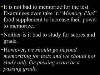•It is not bad to memorize for the test.
Examinees even take in “Memory Plus”
food supplement to increase their power
to memorize.
•Neither is it bad to study for scores and
grade.
•However, we should go beyond
memorizing for tests and we should not
study only for passing score or a
passing grade.
 