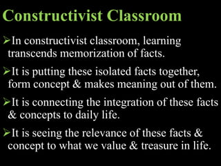 Constructivist Classroom
In constructivist classroom, learning
transcends memorization of facts.
It is putting these isolated facts together,
form concept & makes meaning out of them.
It is connecting the integration of these facts
& concepts to daily life.
It is seeing the relevance of these facts &
concept to what we value & treasure in life.
 
