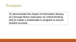 To demonstrate the impact of information literacy
(IL) through library instruction on critical thinking
and to create a sustainable IL program to ensure
student success.
 