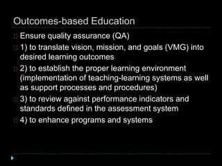 Outcomes-based Education
Ensure quality assurance (QA)
1) to translate vision, mission, and goals (VMG) into
desired learning outcomes
2) to establish the proper learning environment
(implementation of teaching-learning systems as well
as support processes and procedures)
3) to review against performance indicators and
standards defined in the assessment system
4) to enhance programs and systems
 