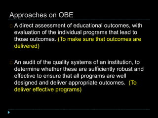 Approaches on OBE
A direct assessment of educational outcomes, with
evaluation of the individual programs that lead to
those outcomes. (To make sure that outcomes are
delivered)
An audit of the quality systems of an institution, to
determine whether these are sufficiently robust and
effective to ensure that all programs are well
designed and deliver appropriate outcomes. (To
deliver effective programs)
 