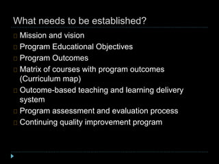 What needs to be established?
Mission and vision
Program Educational Objectives
Program Outcomes
Matrix of courses with program outcomes
(Curriculum map)
Outcome-based teaching and learning delivery
system
Program assessment and evaluation process
Continuing quality improvement program
 