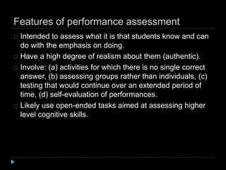 Features of performance assessment
Intended to assess what it is that students know and can
do with the emphasis on doing.
Have a high degree of realism about them (authentic).
Involve: (a) activities for which there is no single correct
answer, (b) assessing groups rather than individuals, (c)
testing that would continue over an extended period of
time, (d) self-evaluation of performances.
Likely use open-ended tasks aimed at assessing higher
level cognitive skills.
 