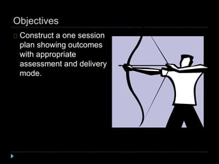 Objectives
Construct a one session
plan showing outcomes
with appropriate
assessment and delivery
mode.
 