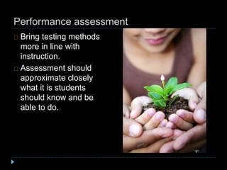 Performance assessment
Bring testing methods
more in line with
instruction.
Assessment should
approximate closely
what it is students
should know and be
able to do.
 