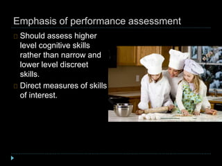 Emphasis of performance assessment
Should assess higher
level cognitive skills
rather than narrow and
lower level discreet
skills.
Direct measures of skills
of interest.
 