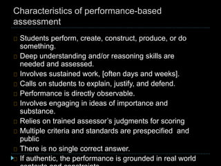 Characteristics of performance-based
assessment
Students perform, create, construct, produce, or do
something.
Deep understanding and/or reasoning skills are
needed and assessed.
Involves sustained work, [often days and weeks].
Calls on students to explain, justify, and defend.
Performance is directly observable.
Involves engaging in ideas of importance and
substance.
Relies on trained assessor’s judgments for scoring
Multiple criteria and standards are prespecified and
public
There is no single correct answer.
If authentic, the performance is grounded in real world
 
