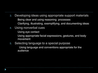 3. Developing ideas using appropriate support materials
a) Being clear and using reasoning processes
b) Clarifying, illustrating, exemplifying, and documenting ideas
4. Using nonverbal cues
a. Using eye contact
b. Using appropriate facial expressions, gestures, and body
movement
5. Selecting language to a special purpose
a. Using language and conventions appropriate for the
audience
 