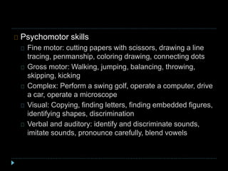 Psychomotor skills
Fine motor: cutting papers with scissors, drawing a line
tracing, penmanship, coloring drawing, connecting dots
Gross motor: Walking, jumping, balancing, throwing,
skipping, kicking
Complex: Perform a swing golf, operate a computer, drive
a car, operate a microscope
Visual: Copying, finding letters, finding embedded figures,
identifying shapes, discrimination
Verbal and auditory: identify and discriminate sounds,
imitate sounds, pronounce carefully, blend vowels
 