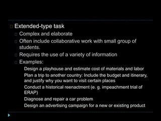 Extended-type task
Complex and elaborate
Often include collaborative work with small group of
students.
Requires the use of a variety of information
Examples:
Design a playhouse and estimate cost of materials and labor
Plan a trip to another country: Include the budget and itinerary,
and justify why you want to visit certain places
Conduct a historical reenactment (e. g. impeachment trial of
ERAP)
Diagnose and repair a car problem
Design an advertising campaign for a new or existing product
 