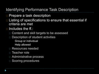 Identifying Performance Task Description
Prepare a task description
Listing of specifications to ensure that essential if
criteria are met
Includes the ff.:
Content and skill targets to be assessed
Description of student activities
Group or individual
Help allowed
Resources needed
Teacher role
Administrative process
Scoring procedures
 