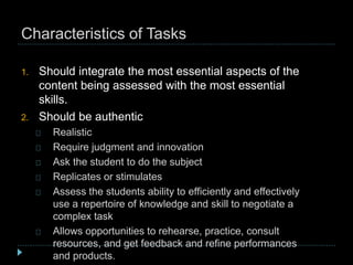 Characteristics of Tasks
1. Should integrate the most essential aspects of the
content being assessed with the most essential
skills.
2. Should be authentic
Realistic
Require judgment and innovation
Ask the student to do the subject
Replicates or stimulates
Assess the students ability to efficiently and effectively
use a repertoire of knowledge and skill to negotiate a
complex task
Allows opportunities to rehearse, practice, consult
resources, and get feedback and refine performances
and products.
 