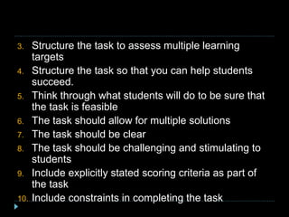 3. Structure the task to assess multiple learning
targets
4. Structure the task so that you can help students
succeed.
5. Think through what students will do to be sure that
the task is feasible
6. The task should allow for multiple solutions
7. The task should be clear
8. The task should be challenging and stimulating to
students
9. Include explicitly stated scoring criteria as part of
the task
10. Include constraints in completing the task
 