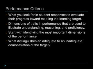 Performance Criteria
What you look for in student responses to evaluate
their progress toward meeting the learning target.
Dimensions of traits in performance that are used to
illustrate understanding, reasoning, and proficiency.
Start with identifying the most important dimensions
of the performance
What distinguishes an adequate to an inadequate
demonstration of the target?
 