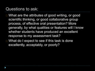 Questions to ask:
What are the attributes of good writing, or good
scientific thinking, or good collaborative group
process, of effective oral presentation? More
generally, by what qualities or features will I know
whether students have produced an excellent
response to my assessment task?
What do I expect to see if this task is done
excellently, acceptably, or poorly?
 