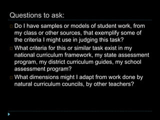 Questions to ask:
Do I have samples or models of student work, from
my class or other sources, that exemplify some of
the criteria I might use in judging this task?
What criteria for this or similar task exist in my
national curriculum framework, my state assessment
program, my district curriculum guides, my school
assessment program?
What dimensions might I adapt from work done by
natural curriculum councils, by other teachers?
 