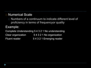 Numerical Scale
Numbers of a continuum to indicate different level of
proficiency in terms of frequencyor quality
Example:
Complete Understanding 5 4 3 2 1 No understanding
Clear organization 5 4 3 2 1 No organization
Fluent reader 5 4 3 2 1 Emerging reader
 