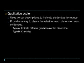 Qualitative scale
Uses verbal descriptions to indicate student performance.
Provides a way to check the whether each dimension was
evidenced.
Type A: Indicate different gradations of the dimension
Type B: Checklist
 