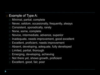 Example of Type A:
Minimal, partial, complete
Never, seldom, occasionally, frequently, always
Consistent, sporadically, rarely
None, some, complete
Novice, intermediate, advance, superior
Inadequate, needs improvement, good excellent
Excellent, proficient, needs improvement
Absent, developing, adequate, fully developed
Limited, partial, thorough
Emerging, developing, achieving
Not there yet, shows growth, proficient
Excellent, good, fair, poor
 
