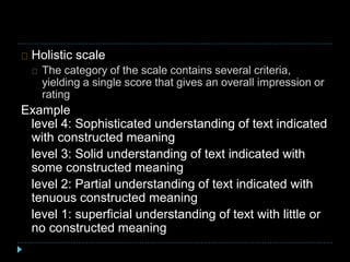 Holistic scale
The category of the scale contains several criteria,
yielding a single score that gives an overall impression or
rating
Example
level 4: Sophisticated understanding of text indicated
with constructed meaning
level 3: Solid understanding of text indicated with
some constructed meaning
level 2: Partial understanding of text indicated with
tenuous constructed meaning
level 1: superficial understanding of text with little or
no constructed meaning
 
