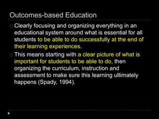 Outcomes-based Education
Clearly focusing and organizing everything in an
educational system around what is essential for all
students to be able to do successfully at the end of
their learning experiences.
This means starting with a clear picture of what is
important for students to be able to do, then
organizing the curriculum, instruction and
assessment to make sure this learning ultimately
happens (Spady, 1994).
 