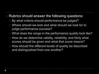 Rubrics should answer the following questions:
By what criteria should performance be judged?
Where should we look and what should we look for to
judge performance success?
What does the range in the performance quality look like?
How do we determine validity, reliability, and fairly what
scores should be given and what that score means?
How should the different levels of quality be described
and distinguished from one another?
 
