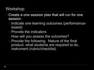 Workshop
Create a one session plan that will run for one
session.
Indicate one learning outcomes (performance-
based)
Provide the indicators
How will you assess the outcomes?
Provide the following: Nature of the final
product, what students are required to do,
instrument (rubric/checklist)
 