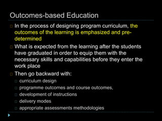 Outcomes-based Education
In the process of designing program curriculum, the
outcomes of the learning is emphasized and pre-
determined
What is expected from the learning after the students
have graduated in order to equip them with the
necessary skills and capabilities before they enter the
work place
Then go backward with:
curriculum design
programme outcomes and course outcomes,
development of instructions
delivery modes
appropriate assessments methodologies
 