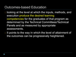 Outcomes-based Education
looking at the level at which the inputs, methods, and
execution produce the desired learning
competencies for the graduates of that program as
determined by the Technical Committees/Technical
Panels and as measured by appropriate
assessments.
It points to the way in which the level of attainment of
the outcomes can be progressively heightened.
 
