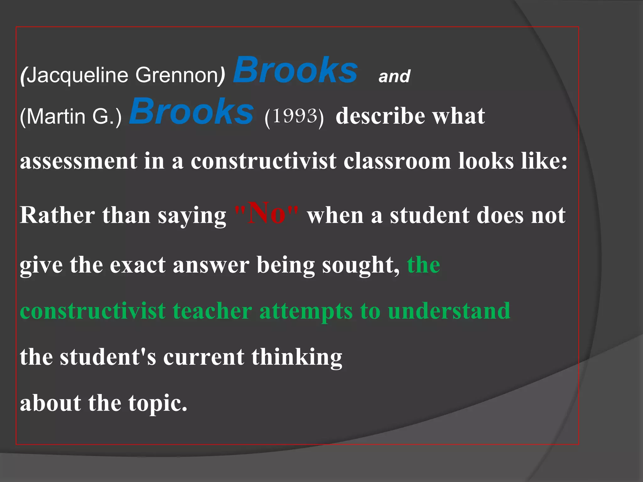 (Jacqueline Grennon) Brooks and
(Martin G.) Brooks (1993) describe what
assessment in a constructivist classroom looks like:
Rather than saying "No" when a student does not
give the exact answer being sought, the
constructivist teacher attempts to understand
the student's current thinking
about the topic.
