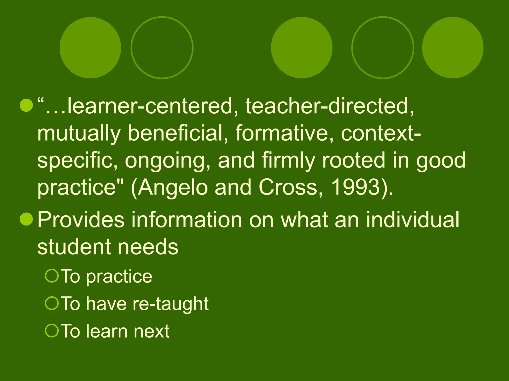 “…learner-centered, teacher-directed,
mutually beneficial, formative, context-
specific, ongoing, and firmly rooted in good
practice" (Angelo and Cross, 1993).
Provides information on what an individual
student needs
To practice
To have re-taught
To learn next
 